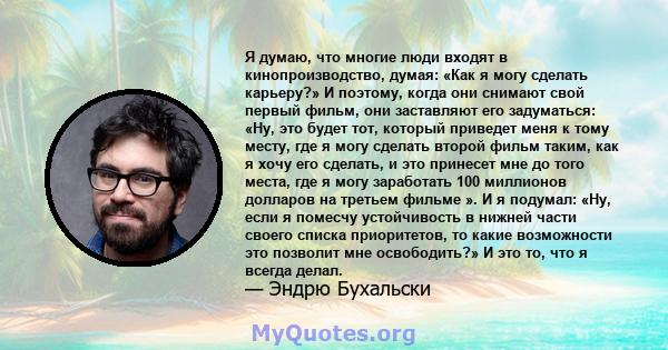 Я думаю, что многие люди входят в кинопроизводство, думая: «Как я могу сделать карьеру?» И поэтому, когда они снимают свой первый фильм, они заставляют его задуматься: «Ну, это будет тот, который приведет меня к тому