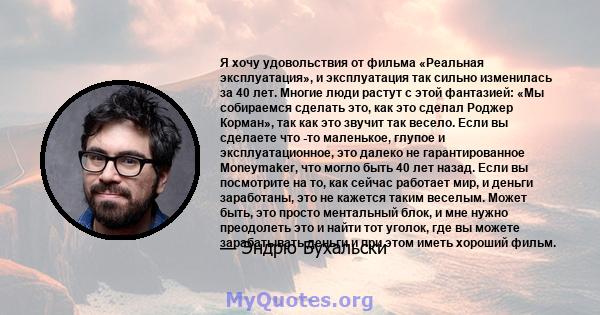 Я хочу удовольствия от фильма «Реальная эксплуатация», и эксплуатация так сильно изменилась за 40 лет. Многие люди растут с этой фантазией: «Мы собираемся сделать это, как это сделал Роджер Корман», так как это звучит