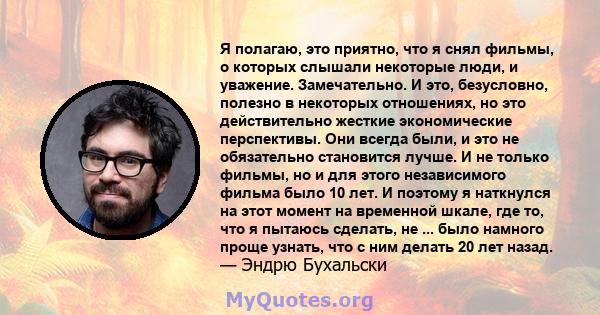 Я полагаю, это приятно, что я снял фильмы, о которых слышали некоторые люди, и уважение. Замечательно. И это, безусловно, полезно в некоторых отношениях, но это действительно жесткие экономические перспективы. Они