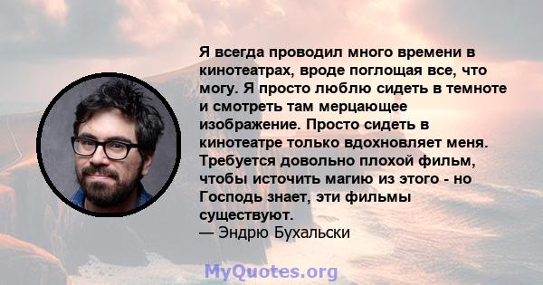 Я всегда проводил много времени в кинотеатрах, вроде поглощая все, что могу. Я просто люблю сидеть в темноте и смотреть там мерцающее изображение. Просто сидеть в кинотеатре только вдохновляет меня. Требуется довольно