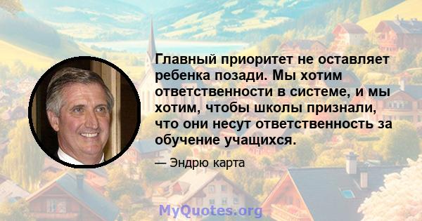 Главный приоритет не оставляет ребенка позади. Мы хотим ответственности в системе, и мы хотим, чтобы школы признали, что они несут ответственность за обучение учащихся.