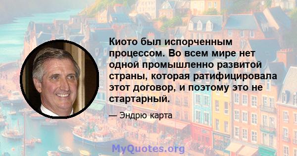 Киото был испорченным процессом. Во всем мире нет одной промышленно развитой страны, которая ратифицировала этот договор, и поэтому это не стартарный.