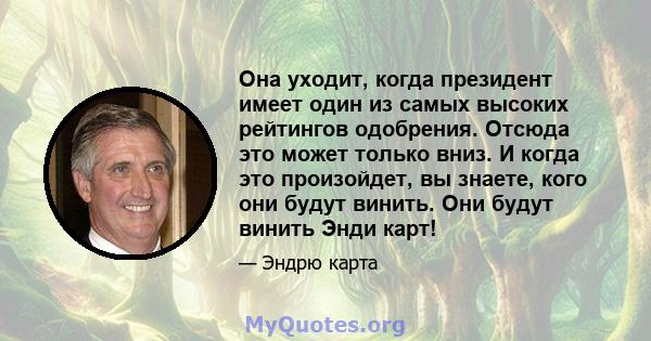 Она уходит, когда президент имеет один из самых высоких рейтингов одобрения. Отсюда это может только вниз. И когда это произойдет, вы знаете, кого они будут винить. Они будут винить Энди карт!