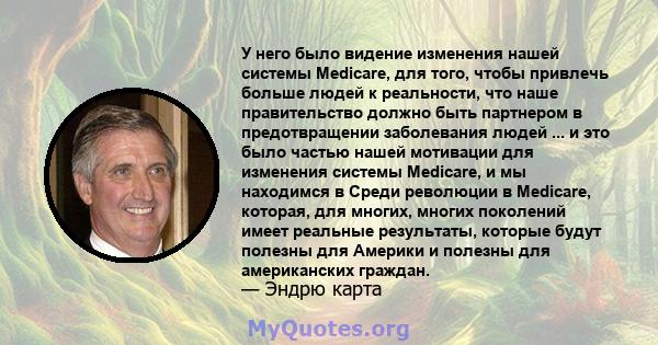 У него было видение изменения нашей системы Medicare, для того, чтобы привлечь больше людей к реальности, что наше правительство должно быть партнером в предотвращении заболевания людей ... и это было частью нашей