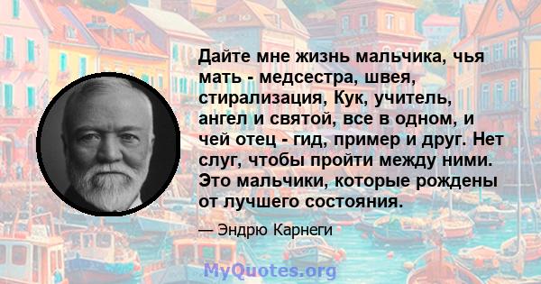 Дайте мне жизнь мальчика, чья мать - медсестра, швея, стирализация, Кук, учитель, ангел и святой, все в одном, и чей отец - гид, пример и друг. Нет слуг, чтобы пройти между ними. Это мальчики, которые рождены от лучшего 