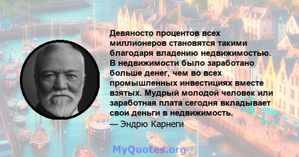 Девяносто процентов всех миллионеров становятся такими благодаря владению недвижимостью. В недвижимости было заработано больше денег, чем во всех промышленных инвестициях вместе взятых. Мудрый молодой человек или