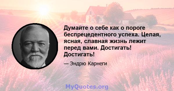 Думайте о себе как о пороге беспрецедентного успеха. Целая, ясная, славная жизнь лежит перед вами. Достигать! Достигать!