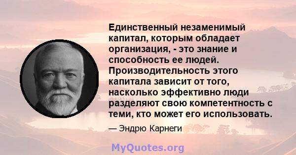 Единственный незаменимый капитал, которым обладает организация, - это знание и способность ее людей. Производительность этого капитала зависит от того, насколько эффективно люди разделяют свою компетентность с теми, кто 