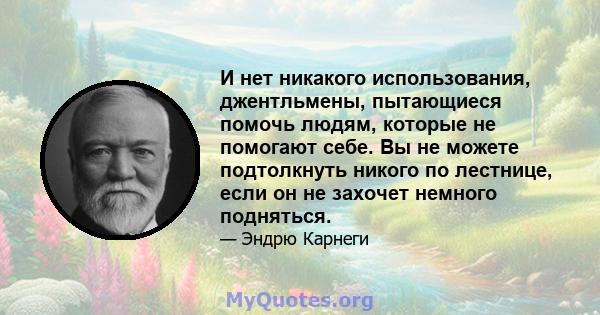 И нет никакого использования, джентльмены, пытающиеся помочь людям, которые не помогают себе. Вы не можете подтолкнуть никого по лестнице, если он не захочет немного подняться.