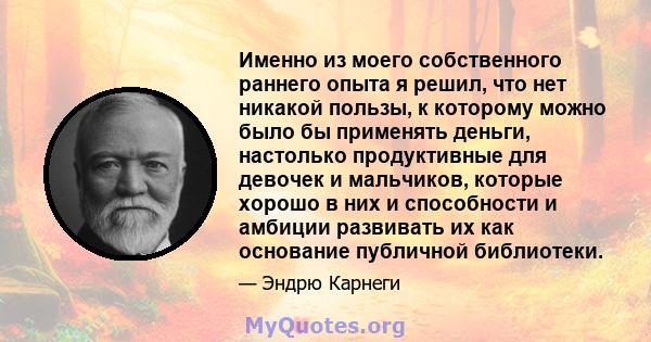 Именно из моего собственного раннего опыта я решил, что нет никакой пользы, к которому можно было бы применять деньги, настолько продуктивные для девочек и мальчиков, которые хорошо в них и способности и амбиции