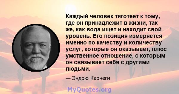 Каждый человек тяготеет к тому, где он принадлежит в жизни, так же, как вода ищет и находит свой уровень. Его позиция измеряется именно по качеству и количеству услуг, которые он оказывает, плюс умственное отношение, с