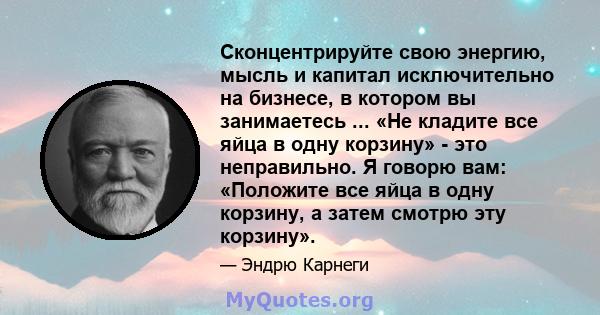 Сконцентрируйте свою энергию, мысль и капитал исключительно на бизнесе, в котором вы занимаетесь ... «Не кладите все яйца в одну корзину» - это неправильно. Я говорю вам: «Положите все яйца в одну корзину, а затем