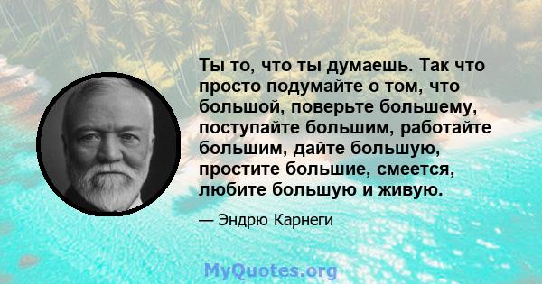 Ты то, что ты думаешь. Так что просто подумайте о том, что большой, поверьте большему, поступайте большим, работайте большим, дайте большую, простите большие, смеется, любите большую и живую.