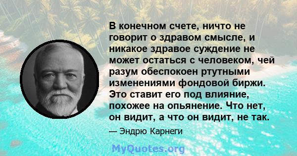 В конечном счете, ничто не говорит о здравом смысле, и никакое здравое суждение не может остаться с человеком, чей разум обеспокоен ртутными изменениями фондовой биржи. Это ставит его под влияние, похожее на опьянение.