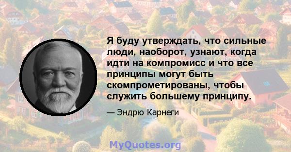 Я буду утверждать, что сильные люди, наоборот, узнают, когда идти на компромисс и что все принципы могут быть скомпрометированы, чтобы служить большему принципу.