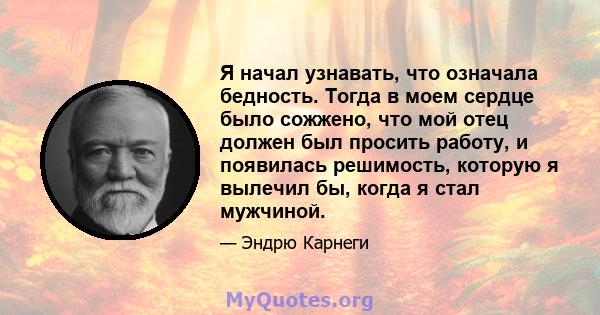 Я начал узнавать, что означала бедность. Тогда в моем сердце было сожжено, что мой отец должен был просить работу, и появилась решимость, которую я вылечил бы, когда я стал мужчиной.