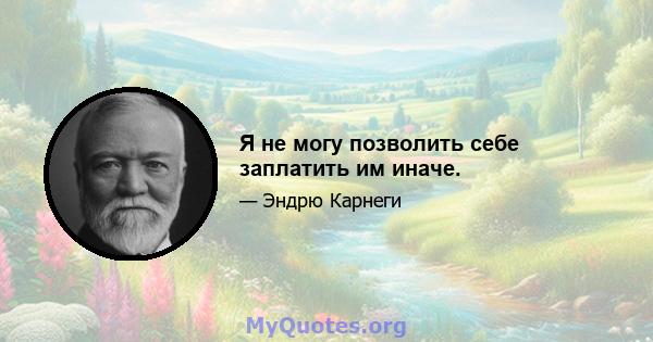 Я не могу позволить себе заплатить им иначе.