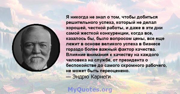 Я никогда не знал о том, чтобы добиться решительного успеха, который не делал хорошей, честной работы, и даже в эти дни самой жесткой конкуренции, когда все, казалось бы, было вопросом цены, все еще лежит в основе