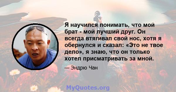 Я научился понимать, что мой брат - мой лучший друг. Он всегда втягивал свой нос, хотя я обернулся и сказал: «Это не твое дело», я знаю, что он только хотел присматривать за мной.