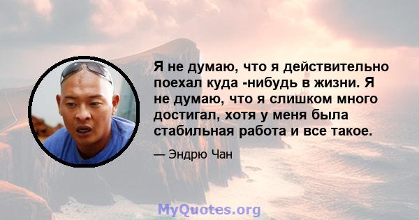 Я не думаю, что я действительно поехал куда -нибудь в жизни. Я не думаю, что я слишком много достигал, хотя у меня была стабильная работа и все такое.