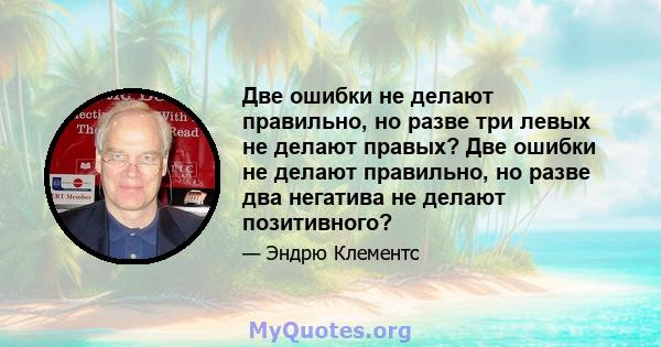 Две ошибки не делают правильно, но разве три левых не делают правых? Две ошибки не делают правильно, но разве два негатива не делают позитивного?