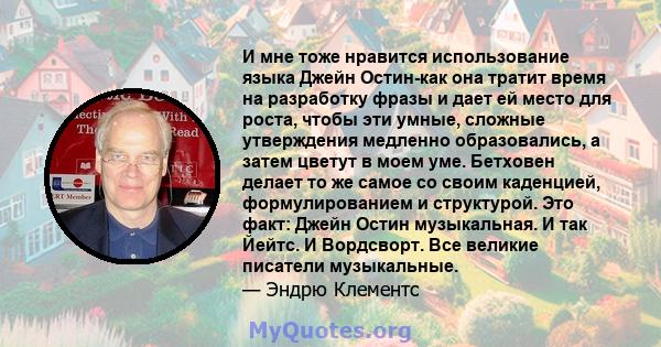 И мне тоже нравится использование языка Джейн Остин-как она тратит время на разработку фразы и дает ей место для роста, чтобы эти умные, сложные утверждения медленно образовались, а затем цветут в моем уме. Бетховен