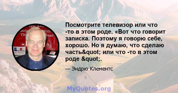 Посмотрите телевизор или что -то в этом роде. «Вот что говорит записка. Поэтому я говорю себе, хорошо. Но я думаю, что сделаю часть" или что -то в этом роде ".