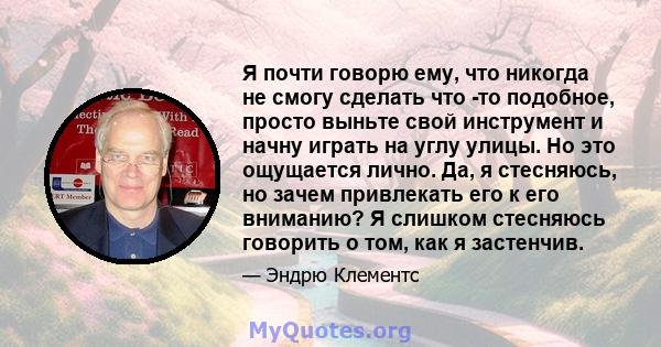 Я почти говорю ему, что никогда не смогу сделать что -то подобное, просто выньте свой инструмент и начну играть на углу улицы. Но это ощущается лично. Да, я стесняюсь, но зачем привлекать его к его вниманию? Я слишком