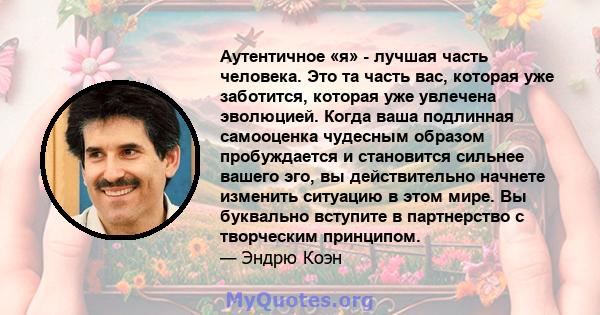 Аутентичное «я» - лучшая часть человека. Это та часть вас, которая уже заботится, которая уже увлечена эволюцией. Когда ваша подлинная самооценка чудесным образом пробуждается и становится сильнее вашего эго, вы