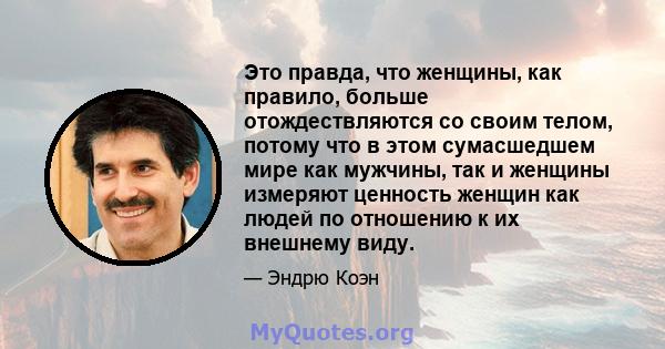 Это правда, что женщины, как правило, больше отождествляются со своим телом, потому что в этом сумасшедшем мире как мужчины, так и женщины измеряют ценность женщин как людей по отношению к их внешнему виду.