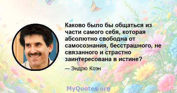 Каково было бы общаться из части самого себя, которая абсолютно свободна от самосознания, бесстрашного, не связанного и страстно заинтересована в истине?