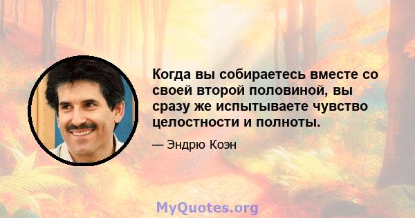 Когда вы собираетесь вместе со своей второй половиной, вы сразу же испытываете чувство целостности и полноты.