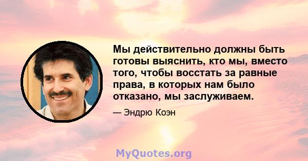 Мы действительно должны быть готовы выяснить, кто мы, вместо того, чтобы восстать за равные права, в которых нам было отказано, мы заслуживаем.