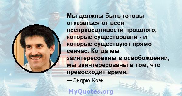 Мы должны быть готовы отказаться от всей несправедливости прошлого, которые существовали - и которые существуют прямо сейчас. Когда мы заинтересованы в освобождении, мы заинтересованы в том, что превосходит время.