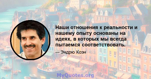 Наши отношения к реальности и нашему опыту основаны на идеях, в которых мы всегда пытаемся соответствовать.