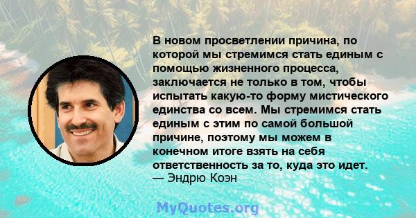 В новом просветлении причина, по которой мы стремимся стать единым с помощью жизненного процесса, заключается не только в том, чтобы испытать какую-то форму мистического единства со всем. Мы стремимся стать единым с