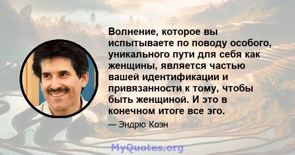 Волнение, которое вы испытываете по поводу особого, уникального пути для себя как женщины, является частью вашей идентификации и привязанности к тому, чтобы быть женщиной. И это в конечном итоге все эго.