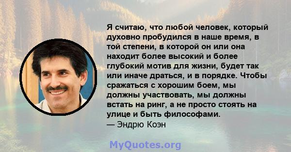 Я считаю, что любой человек, который духовно пробудился в наше время, в той степени, в которой он или она находит более высокий и более глубокий мотив для жизни, будет так или иначе драться, и в порядке. Чтобы сражаться 