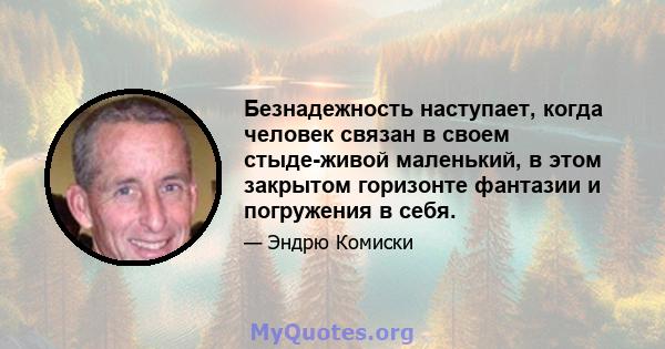 Безнадежность наступает, когда человек связан в своем стыде-живой маленький, в этом закрытом горизонте фантазии и погружения в себя.