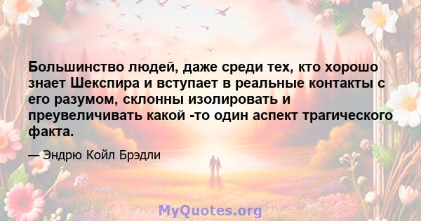 Большинство людей, даже среди тех, кто хорошо знает Шекспира и вступает в реальные контакты с его разумом, склонны изолировать и преувеличивать какой -то один аспект трагического факта.