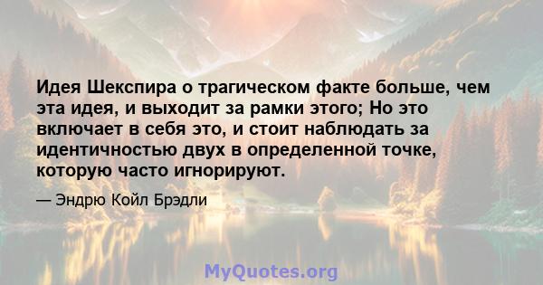 Идея Шекспира о трагическом факте больше, чем эта идея, и выходит за рамки этого; Но это включает в себя это, и стоит наблюдать за идентичностью двух в определенной точке, которую часто игнорируют.