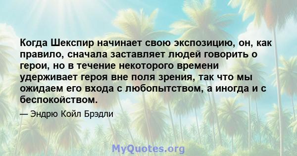 Когда Шекспир начинает свою экспозицию, он, как правило, сначала заставляет людей говорить о герои, но в течение некоторого времени удерживает героя вне поля зрения, так что мы ожидаем его входа с любопытством, а иногда 