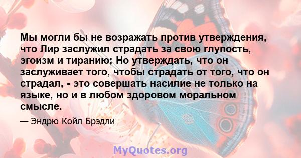 Мы могли бы не возражать против утверждения, что Лир заслужил страдать за свою глупость, эгоизм и тиранию; Но утверждать, что он заслуживает того, чтобы страдать от того, что он страдал, - это совершать насилие не