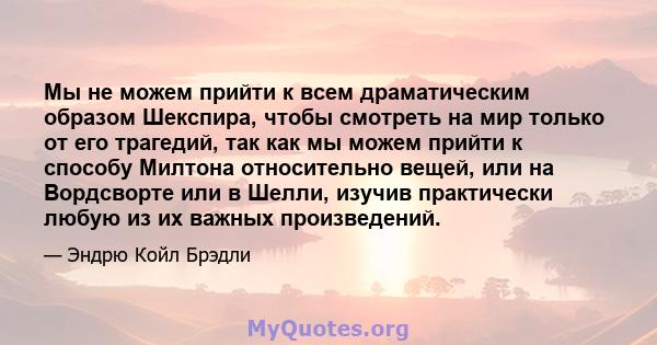 Мы не можем прийти к всем драматическим образом Шекспира, чтобы смотреть на мир только от его трагедий, так как мы можем прийти к способу Милтона относительно вещей, или на Вордсворте или в Шелли, изучив практически