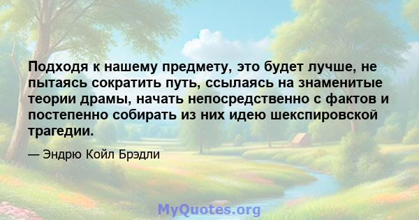 Подходя к нашему предмету, это будет лучше, не пытаясь сократить путь, ссылаясь на знаменитые теории драмы, начать непосредственно с фактов и постепенно собирать из них идею шекспировской трагедии.