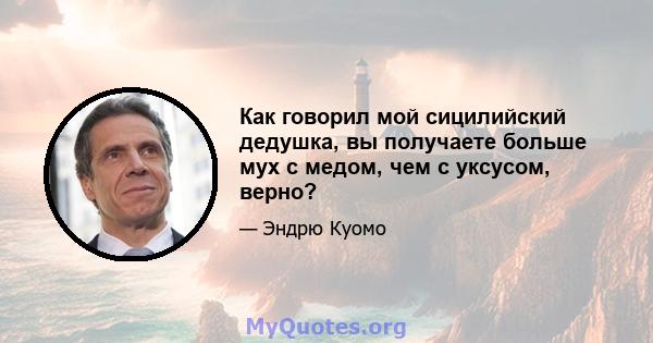 Как говорил мой сицилийский дедушка, вы получаете больше мух с медом, чем с уксусом, верно?