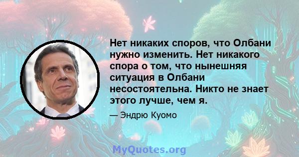 Нет никаких споров, что Олбани нужно изменить. Нет никакого спора о том, что нынешняя ситуация в Олбани несостоятельна. Никто не знает этого лучше, чем я.