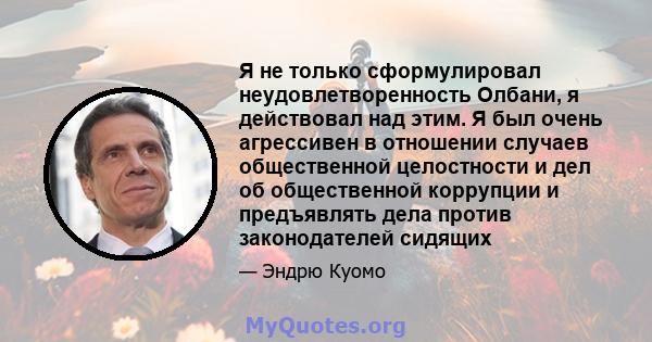 Я не только сформулировал неудовлетворенность Олбани, я действовал над этим. Я был очень агрессивен в отношении случаев общественной целостности и дел об общественной коррупции и предъявлять дела против законодателей