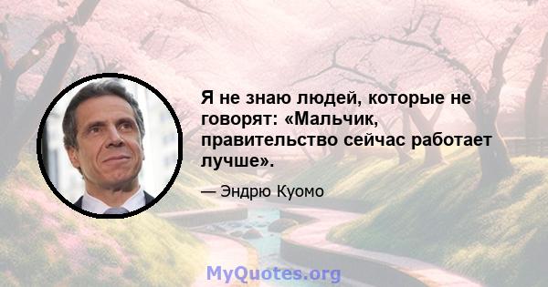 Я не знаю людей, которые не говорят: «Мальчик, правительство сейчас работает лучше».