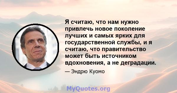 Я считаю, что нам нужно привлечь новое поколение лучших и самых ярких для государственной службы, и я считаю, что правительство может быть источником вдохновения, а не деградации.